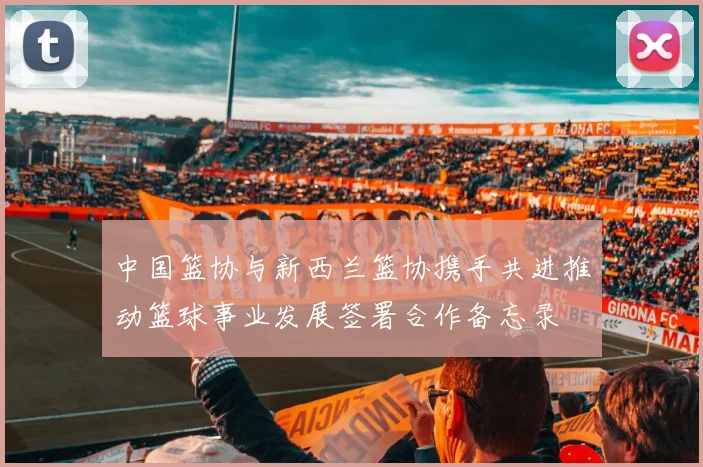 中国篮协与新西兰篮协携手共进推动篮球事业发展签署合作备忘录