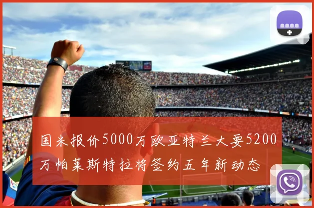 国米报价5000万欧亚特兰大要5200万帕莱斯特拉将签约五年新动态