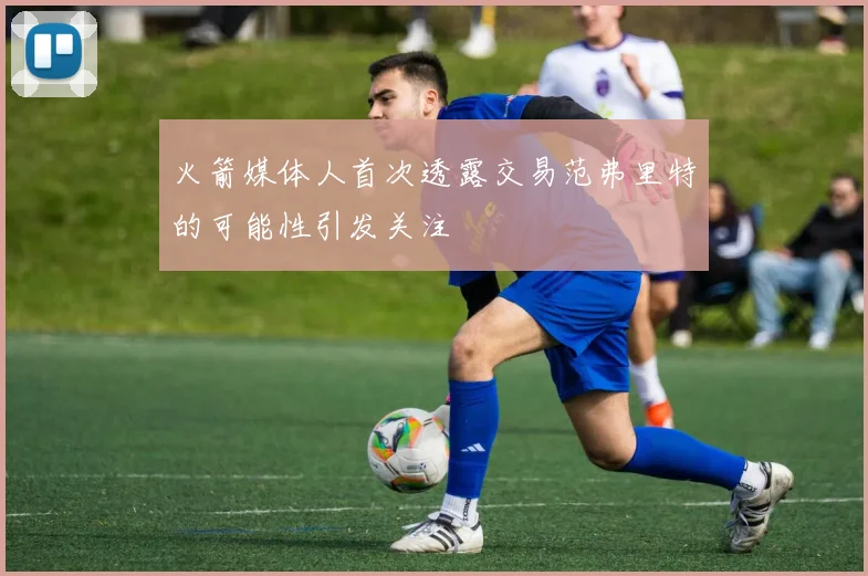 火箭媒体人首次透露交易范弗里特的可能性引发关注