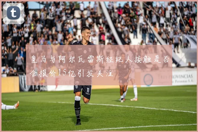 皇马与阿尔瓦雷斯经纪人接触是否会报价15亿引发关注