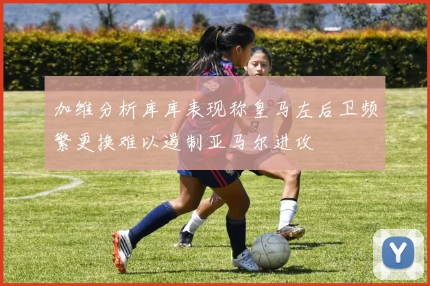 加维分析库库表现称皇马左后卫频繁更换难以遏制亚马尔进攻
