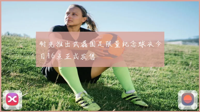耐克推出武磊国足限量纪念球衣今日16点正式发售